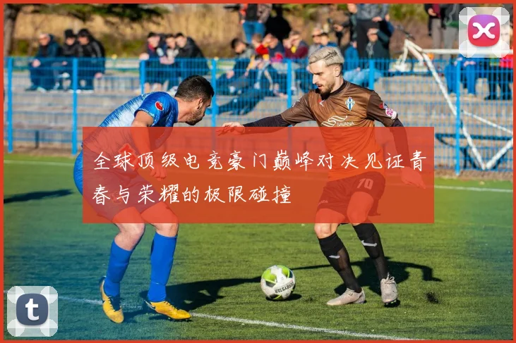 全球顶级电竞豪门巅峰对决见证青春与荣耀的极限碰撞