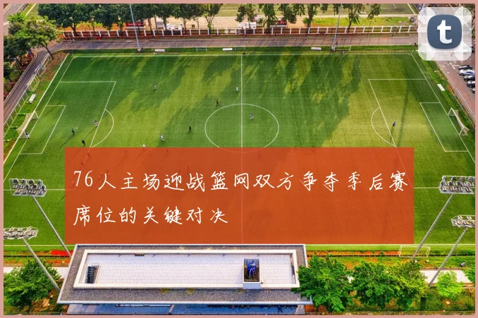 76人主场迎战篮网双方争夺季后赛席位的关键对决