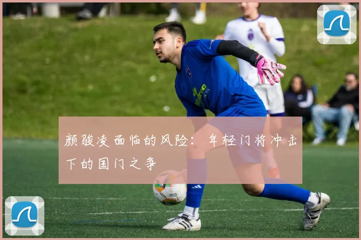 颜骏凌面临的风险：年轻门将冲击下的国门之争