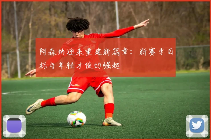 阿森纳迎来重建新篇章：新赛季目标与年轻才俊的崛起