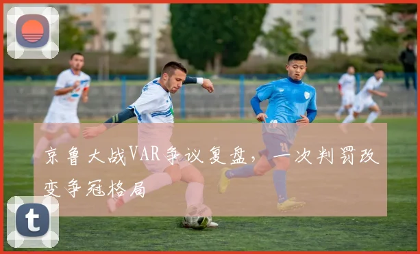 京鲁大战VAR争议复盘，一次判罚改变争冠格局