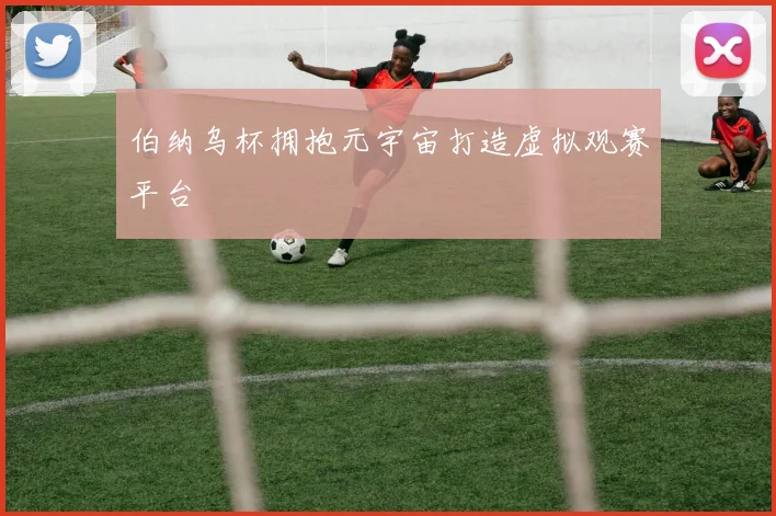 伯纳乌杯拥抱元宇宙打造虚拟观赛平台