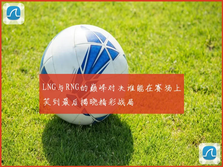 LNG与RNG的巅峰对决谁能在赛场上笑到最后揭晓精彩战局