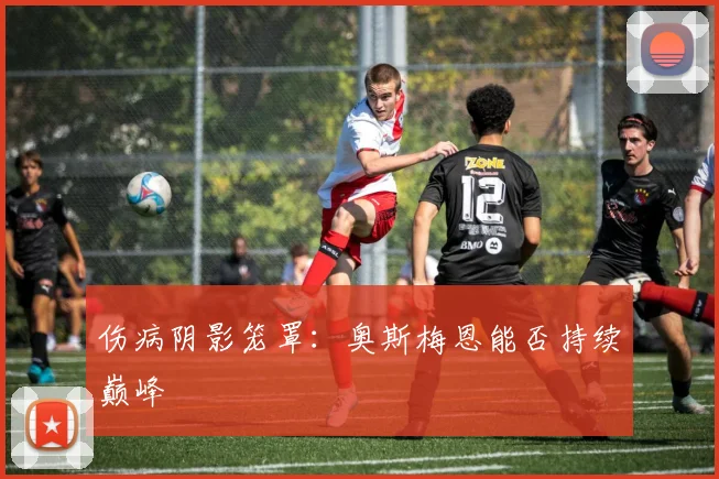 伤病阴影笼罩：奥斯梅恩能否持续巅峰