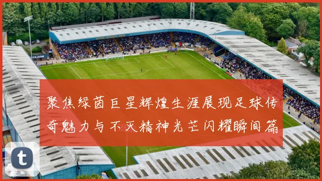 聚焦绿茵巨星辉煌生涯展现足球传奇魅力与不灭精神光芒闪耀瞬间篇