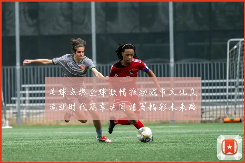 足球点燃全球激情推动城市文化交流新时代篇章共同谱写精彩未来路
