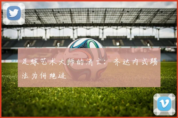 足球艺术大师的消亡：齐达内式踢法为何绝迹