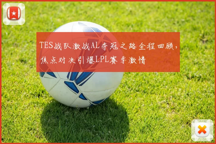 TES战队激战AL夺冠之路全程回顾，焦点对决引爆LPL赛季激情