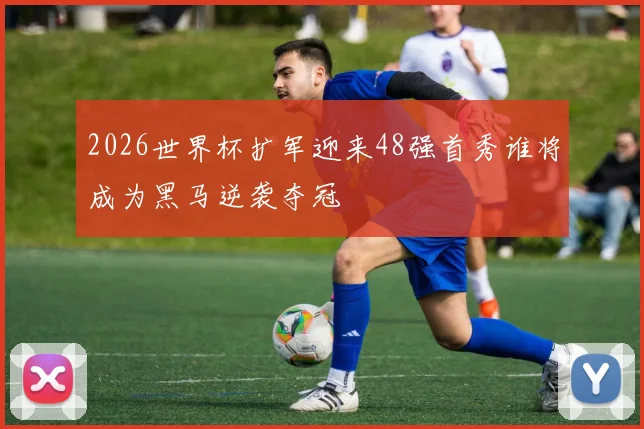 2026世界杯扩军迎来48强首秀谁将成为黑马逆袭夺冠