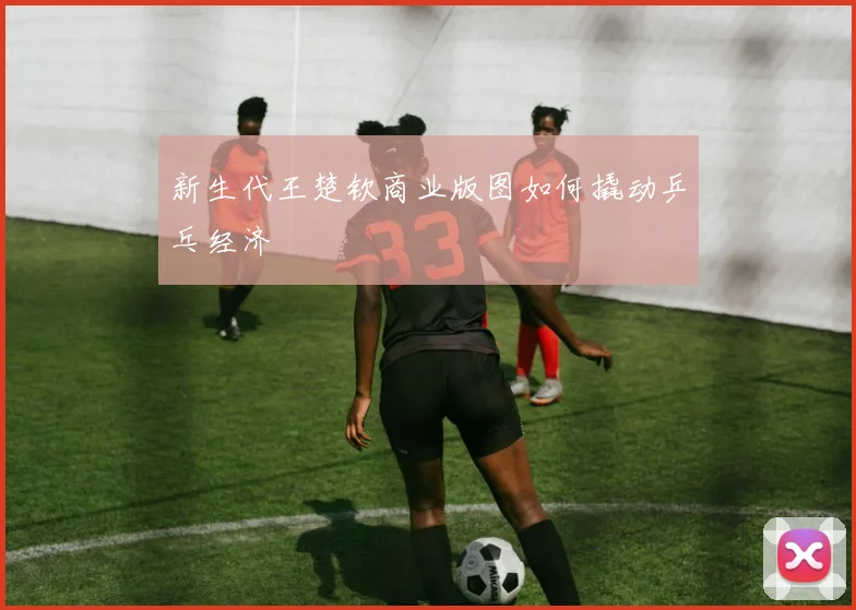 新生代王楚钦商业版图如何撬动乒乓经济