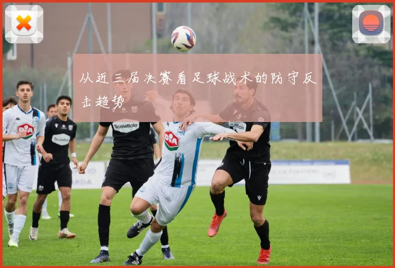 从近三届决赛看足球战术的防守反击趋势