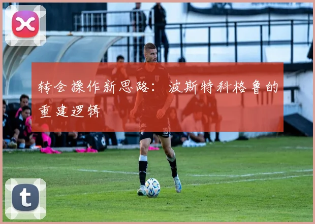 转会操作新思路：波斯特科格鲁的重建逻辑