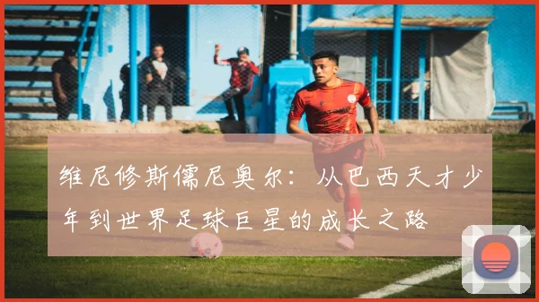 维尼修斯儒尼奥尔：从巴西天才少年到世界足球巨星的成长之路