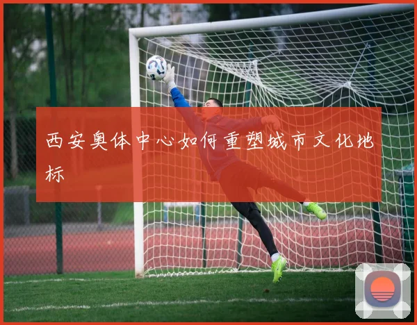 西安奥体中心如何重塑城市文化地标