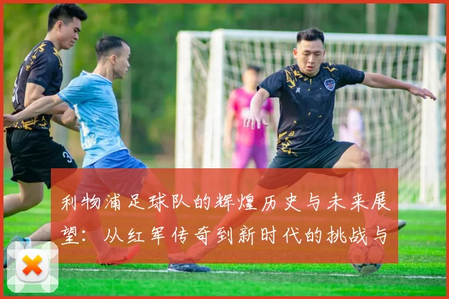 利物浦足球队的辉煌历史与未来展望：从红军传奇到新时代的挑战与机遇