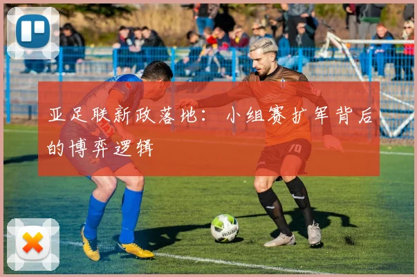 亚足联新政落地：小组赛扩军背后的博弈逻辑