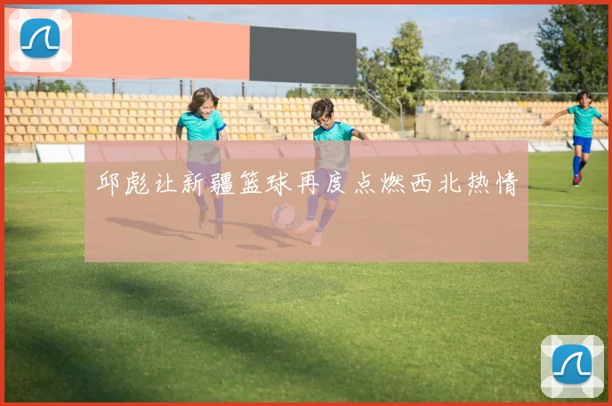 邱彪让新疆篮球再度点燃西北热情